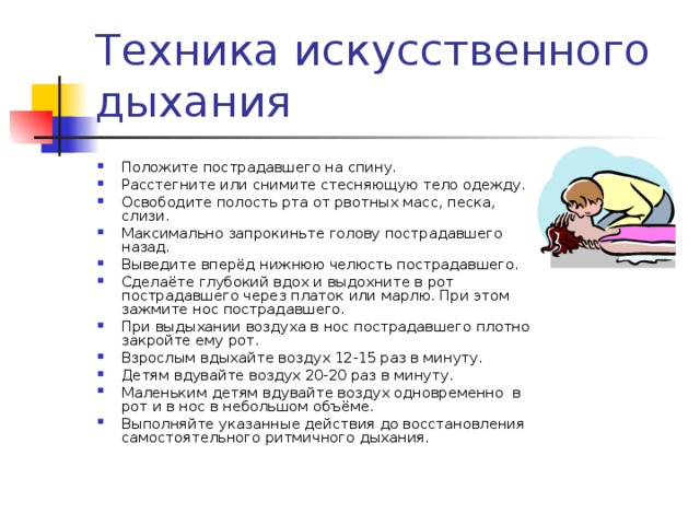 Положите пострадавшего на спину. Расстегните или снимите стесняющую тело одежду. Освободите полость рта от рвотных масс, песка, слизи. Максимально запрокиньте голову пострадавшего назад. Выведите вперёд нижнюю челюсть пострадавшего. Сделаёте глубокий вдох и выдохните в рот пострадавшего через платок или марлю. При этом зажмите нос пострадавшего. При выдыхании воздуха в нос пострадавшего плотно закройте ему рот. Взрослым вдыхайте воздух 12-15 раз в минуту. Детям вдувайте воздух 20-20 раз в минуту. Маленьким детям вдувайте воздух одновременно в рот и в нос в небольшом объёме. Выполняйте указанные действия до восстановления самостоятельного ритмичного дыхания. 