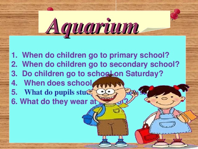     Aquarium 1.  When do children go to primary school?  2.  When do children go to secondary school?  3.  Do children go to school on Saturday?  4.   When does school start?  5.   What do pupils study at secondary school?  6. What do they wear at school? 