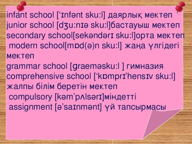       infant school [‘ɪnf ә nt sku:l ] даярлық мектеп junior school [dʒu:nɪ ә sku:l ] бастауыш мектеп secondary school[sekәndәr ɪ sku:l]орта мектеп  modern school[mɒd(ә)n sku:l] жаңа үлгідегі мектеп grammar school [ɡraemәsku:l ] гимназия comprehensive school [‘kɒmprɪ’hensɪv sku:l] жалпы білім беретін мектеп  compulsory [kәm’pʌlsәrɪ]міндетті  assignmen t [ә’saɪnmәnt] үй тапсырмасы 