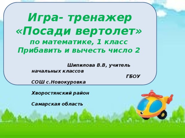     Игра- тренажер «Посади вертолет»  по математике, 1 класс Прибавить и вычесть число 2                    Шипилова В.В, учитель начальных классов  ГБОУ СОШ с.Новокуровка  Хворостянский район  Самарская область 