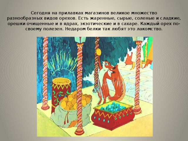 Сегодня на прилавках магазинов великое множество разнообразных видов орехов. Есть жаренные, сырые, соленые и сладкие, орешки очищенные и в ядрах, экзотические и в сахаре. Каждый орех по-своему полезен. Недаром белки так любят это лакомство. 