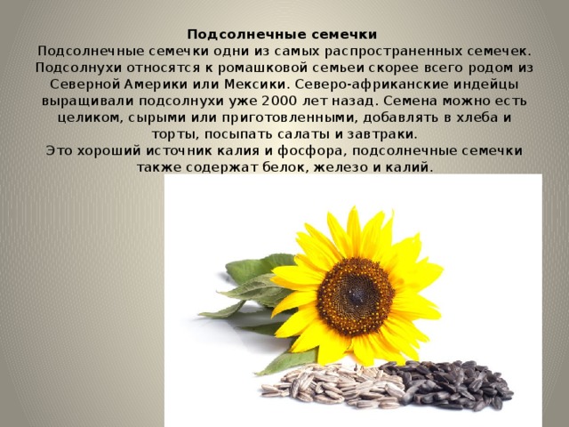 Подсолнечные семечки    Подсолнечные семечки одни из самых распространенных семечек. Подсолнухи относятся к ромашковой семьеи скорее всего родом из Северной Америки или Мексики. Северо-африканские индейцы выращивали подсолнухи уже 2000 лет назад. Семена можно есть целиком, сырыми или приготовленными, добавлять в хлеба и торты, посыпать салаты и завтраки.  Это хороший источник калия и фосфора, подсолнечные семечки также содержат белок, железо и калий. 
