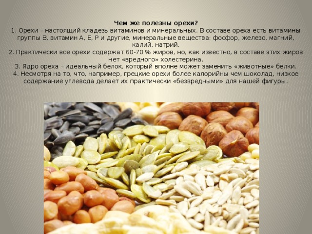 Чем же полезны орехи?  1. Орехи – настоящий кладезь витаминов и минеральных. В составе ореха есть витамины группы В, витамин А, Е, Р и другие, минеральные вещества: фосфор, железо, магний, калий, натрий.  2. Практически все орехи содержат 60-70 % жиров, но, как известно, в составе этих жиров нет «вредного» холестерина.  3. Ядро ореха – идеальный белок, который вполне может заменить «животные» белки.  4. Несмотря на то, что, например, грецкие орехи более калорийны чем шоколад, низкое содержание углевода делает их практически «безвредными» для нашей фигуры.   