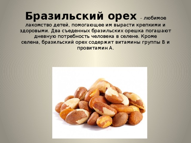 Бразильский орех   – любимое лакомство детей, помогающее им вырасти крепкими и здоровыми. Два съеденных бразильских орешка погашают дневную потребность человека в селене. Кроме селена, бразильский орех содержит витамины группы В и провитамин А. 