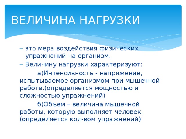 ВЕЛИЧИНА НАГРУЗКИ это мера воздействия физических упражнений на организм. Величину нагрузки характеризуют:  а)Интенсивность - напряжение, испытываемое организмом при мышечной работе.(определяется мощностью и сложностью упражнений)  б)Объем – величина мышечной работы, которую выполняет человек.(определяется кол-вом упражнений) 