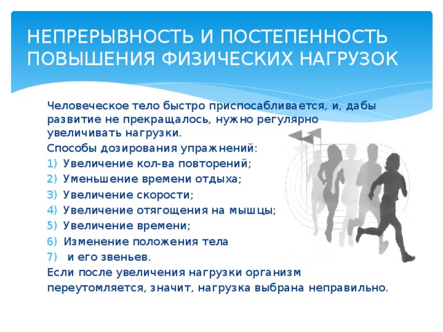 НЕПРЕРЫВНОСТЬ И ПОСТЕПЕННОСТЬ ПОВЫШЕНИЯ ФИЗИЧЕСКИХ НАГРУЗОК Человеческое тело быстро приспосабливается, и, дабы развитие не прекращалось, нужно регулярно увеличивать нагрузки. Способы дозирования упражнений: Увеличение кол-ва повторений; Уменьшение времени отдыха; Увеличение скорости; Увеличение отягощения на мышцы; Увеличение времени; Изменение положения тела  и его звеньев. Если после увеличения нагрузки организм переутомляется, значит, нагрузка выбрана неправильно. 