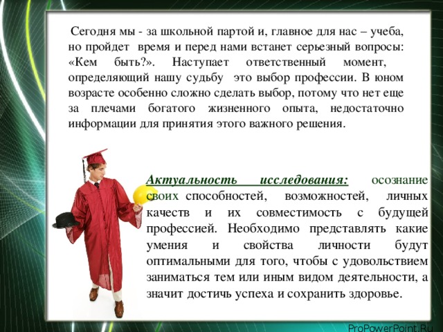 Сегодня мы - за школьной партой и, главное для нас – учеба, но пройдет время и перед нами встанет серьезный вопросы: «Кем быть?». Наступает ответственный момент, определяющий нашу судьбу это выбор профессии. В юном возрасте особенно сложно сделать выбор, потому что нет еще за плечами богатого жизненного опыта, недостаточно информации для принятия этого важного решения.  Актуальность исследования:  осознание своих о способностей, возможностей, личных качеств и их совместимость с будущей профессией. Необходимо представлять какие умения и свойства личности будут оптимальными для того, чтобы с удовольствием заниматься тем или иным видом деятельности, а значит достичь успеха и сохранить здоровье.