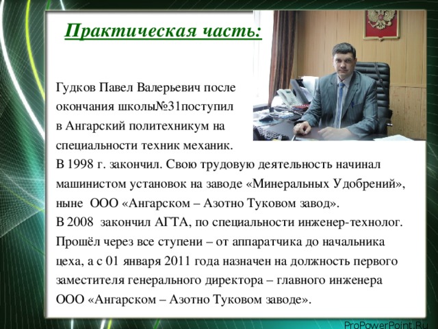 Практическая часть:   Гудков Павел Валерьевич после окончания школы№31поступил в Ангарский политехникум на специальности техник механик. В 1998 г. закончил. Свою трудовую деятельность начинал машинистом установок на заводе «Минеральных Удобрений», ныне ООО «Ангарском – Азотно Туковом завод». В 2008 закончил АГТА, по специальности инженер-технолог. Прошёл через все ступени – от аппаратчика до начальника цеха, а с 01 января 2011 года назначен на должность первого заместителя генерального директора – главного инженера ООО «Ангарском – Азотно Туковом заводе».