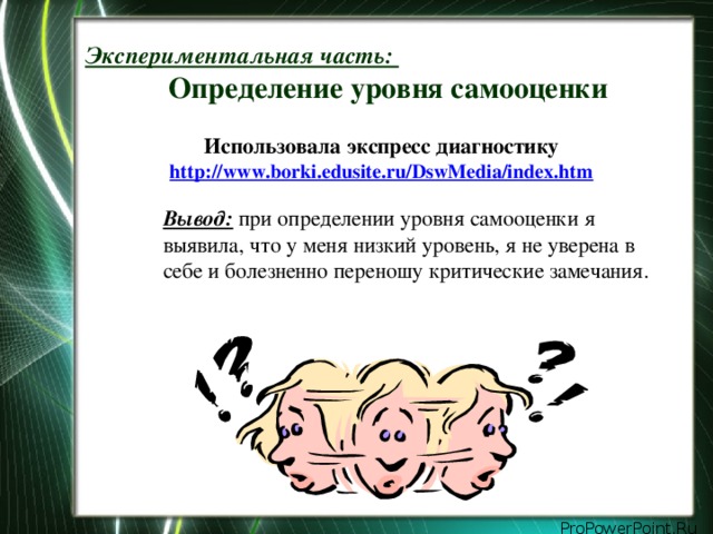 Экспериментальная часть:   Определение уровня самооценки Использовала экспресс диагностику  http://www.borki.edusite.ru/DswMedia/index.htm  Вывод: при определении уровня самооценки я выявила, что у меня низкий уровень, я не уверена в себе и болезненно переношу критические замечания.