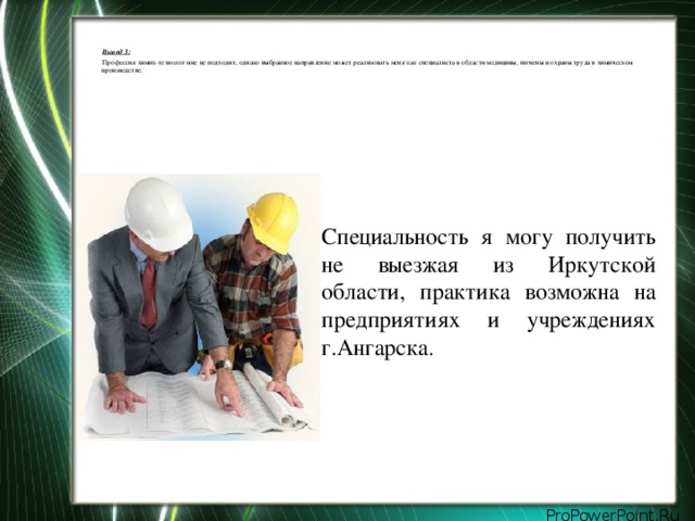 Вывод 3:   Профессия химик-технолог мне не подходит, однако выбранное направление может реализовать меня как специалиста в области медицины, гигиены и охраны труда в химическом производстве. Специальность я могу получить не выезжая из Иркутской области, практика возможна на предприятиях и учреждениях г.Ангарска .