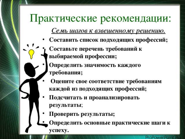 Практические рекомендации: Семь шагов к взвешенному решению. Составить список подходящих профессий; Составьте перечень требований к выбираемой профессии; Определить значимость каждого требования;  Оцените свое соответствие требованиям каждой из подходящих профессий; Подсчитать и проанализировать результаты ; Проверить результаты; Определить основные практические шаги к успеху.