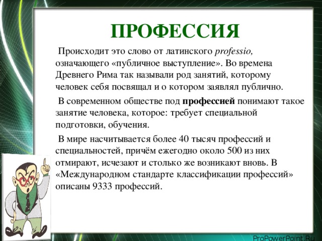 ПРОФЕССИЯ  Происходит это слово от латинского professio, означающего «публичное выступление». Во времена Древнего Рима так называли род занятий, которому человек себя посвящал и о котором заявлял публично.  В современном обществе под профессией понимают такое занятие человека, которое: требует специальной подготовки, обучения.  В мире насчитывается более 40 тысяч профессий и специальностей, причём ежегодно около 500 из них отмирают, исчезают и столько же возникают вновь. В «Международном стандарте классификации профессий» описаны 9333 профессий.