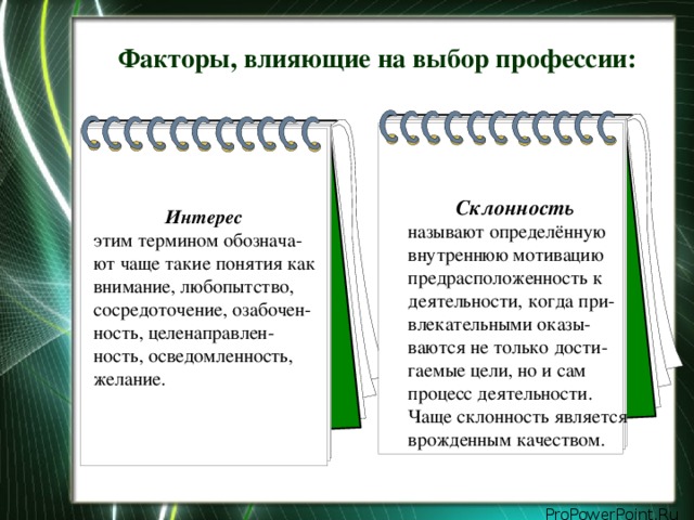Факторы, влияющие на выбор профессии: Склонность называют определённую внутреннюю мотивацию предрасположенность к деятельности, когда при-влекательными оказы-ваются не только дости-гаемые цели, но и сам процесс деятельности. Чаще склонность является врожденным качеством. Интерес  этим термином обознача-ют чаще такие понятия как внимание, любопытство, сосредоточение, озабочен-ность, целенаправлен-ность, осведомленность, желание.