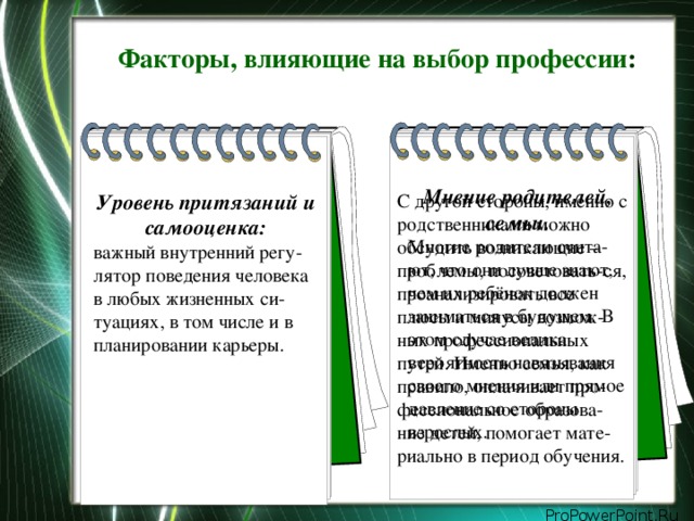 Факторы, влияющие на выбор профессии : Мнение родителей, семьи. Многие родители счита-ют, что они лучше знают, чем их ребёнок должен заниматься в будущем. В этом случае велика вероятность навязывания своего мнения или прямое давление со стороны взрослых. Уровень притязаний и самооценка: важный внутренний регу-лятор поведения человека в любых жизненных си-туациях, в том числе и в планировании карьеры. С другой стороны, именно с родственниками можно обсудить возникающие –проблемы, посоветовать-ся, проанализировать все плюсы и минусы возмож-ных профессиональных путей. Именно семья, как правило, оплачивает про-фессиональное образова-ние детей, помогает мате-риально в период обучения.