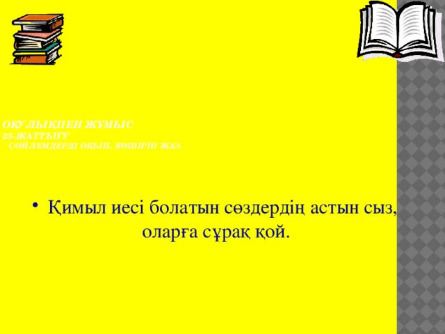  Оқулықпен жұмыс  23-жаттығу  Сөйлемдерді оқып, көшіріп жаз.     Қимыл иесі болатын сөздердің астын сыз, оларға сұрақ қой. 