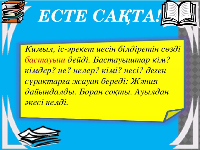  Есте сақта! Қимыл, іс-әрекет иесін білдіретін сөзді бастауыш дейді. Бастауыштар кім? кімдер? не? нелер? кімі? несі? деген сұрақтарға жауап береді: Жәния дайындалды. Боран соқты. Ауылдан әкесі келді. 