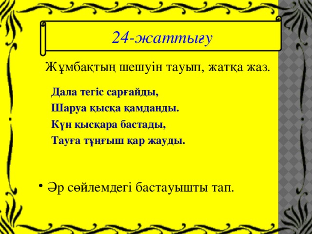 24-жаттығу Жұмбақтың шешуін тауып, жатқа жаз. Дала тегіс сарғайды, Шаруа қысқа қамданды. Күн қысқара бастады, Тауға тұңғыш қар жауды.  Әр сөйлемдегі бастауышты тап. 
