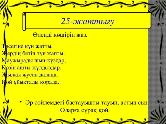 25-жаттығу Өлеңді көшіріп жаз. Төсегіне күн жатты, Жердің бетін түн жапты. Маужырады шын-құздар, Көзін ашты жұлдыздар. Жылқы жусап далада, Қой ұйықтады қорада.  Әр сөйлемдегі бастауышты тауып, астын сыз. Оларға сұрақ қой. 