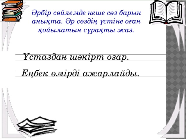   Әрбір сөйлемде неше сөз барын анықта. Әр сөздің үстіне оған қойылатын сұрақты жаз. Ұстаздан шәкірт озар. Еңбек өмірді ажарлайды. 
