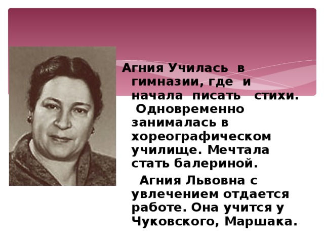 Агния Училась в гимназии, где  и  начала  писать  стихи.  Одновременно занималась в хореографическом училище. Мечтала стать балериной.  Агния Львовна с увлечением отдается работе. Она учится у Чуковского, Маршака. 