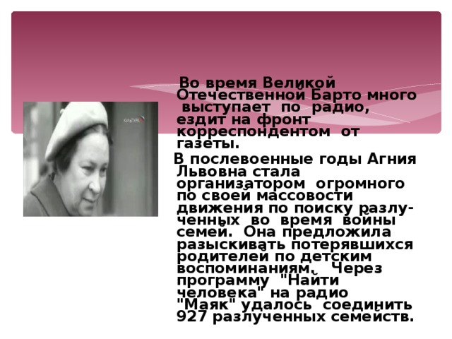  Во время Великой Отечественной Барто много выступает по радио, ездит на фронт корреспондентом от газеты.  В послевоенные годы Агния Львовна стала организатором огромного по своей массовости движения по поиску разлу-ченных во время войны семей. Она предложила разыскивать потерявшихся родителей по детским воспоминаниям. Через программу 