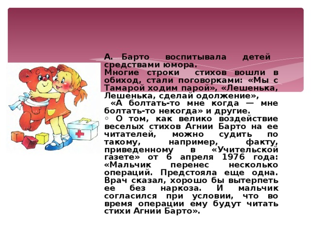 А. Барто воспитывала детей средствами юмора. Многие строки стихов вошли в обиход, стали поговорками: «Мы с Тамарой ходим парой», «Лешенька, Лешенька, сделай одолжение»,  «А болтать-то мне когда — мне болтать-то некогда» и другие. ◦ О том, как велико воздействие веселых стихов Агнии Барто на ее читателей, можно судить по такому, например, факту, приведенному в «Учительской газете» от 6 апреля 1976 года: «Мальчик перенес несколько операций. Предстояла еще одна. Врач сказал, хорошо бы вытерпеть ее без наркоза. И мальчик согласился при условии, что во время операции ему будут читать стихи Агнии Барто».  