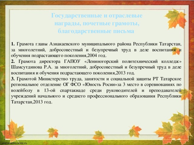 Государственные и отраслевые награды, почетные грамоты, благодарственные письма 1. Грамота главы Азнакаевского муниципального района Республики Татарстан, за многолетний, добросовестный и безупречный труд в деле воспитания и обучения подрастающего поколения,2004 год. 2. Грамота директора ГАПОУ «Лениногорский политехнический колледж» Шамсутдинова Р.А. за многолетний, добросовестный и безупречный труд в деле воспитания и обучения подрастающего поколения,2013 год. 3. Грамотой Министерство труда, занятости и социальной защиты РТ Татарское региональное отделение ОГ ФСО «Юность Росии»за 3 место в соревнованиях по волейболу в 13-ой спартакиаде среди руководителей и преподавателей учреждений начального и среднего профессионального образования Республики Татарстан,2013 год. 