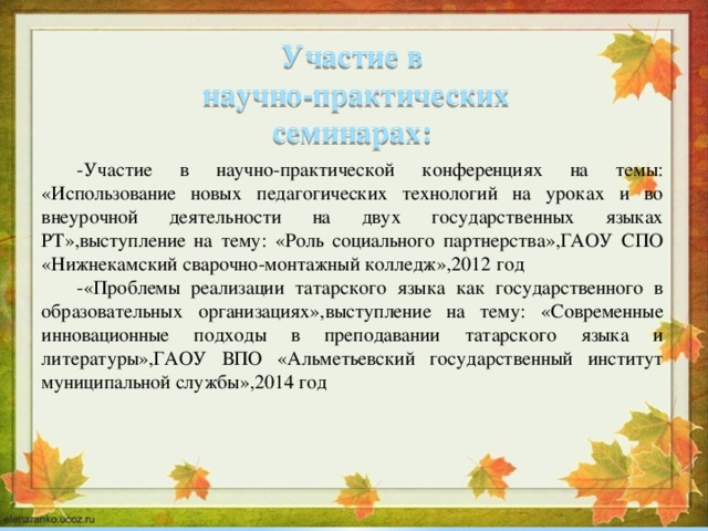Участие в научно-практических семинарах: -Участие в научно-практической конференциях на темы: «Использование новых педагогических технологий на уроках и во внеурочной деятельности на двух государственных языках РТ»,выступление на тему: «Роль социального партнерства»,ГАОУ СПО «Нижнекамский сварочно-монтажный колледж»,2012 год -«Проблемы реализации татарского языка как государственного в образовательных организациях»,выступление на тему: «Современные инновационные подходы в преподавании татарского языка и литературы»,ГАОУ ВПО «Альметьевский государственный институт муниципальной службы»,2014 год 