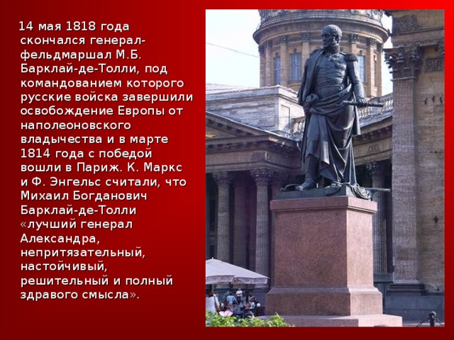  14 мая 1818 года скончался генерал-фельдмаршал М.Б. Барклай-де-Толли, под командованием которого русские войска завершили освобождение Европы от наполеоновского владычества и в марте 1814 года с победой вошли в Париж. К. Маркс и Ф. Энгельс считали, что Михаил Богданович Барклай-де-Толли «лучший генерал Александра, непритязательный, настойчивый, решительный и полный здравого смысла». 