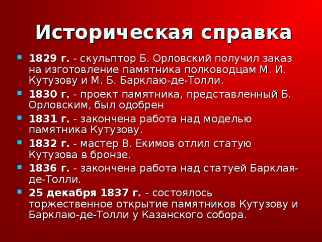 Историческая справка 1829 г. - скульптор Б. Орловский получил заказ на изготовление памятника полководцам М. И. Кутузову и М. Б. Барклаю-де-Толли. 1830 г. - проект памятника, представленный Б. Орловским, был одобрен 1831 г. - закончена работа над моделью памятника Кутузову. 1832 г. - мастер В. Екимов отлил статую Кутузова в бронзе. 1836 г. - закончена работа над статуей Барклая-де-Толли. 25 декабря 1837 г. - состоялось торжественное открытие памятников Кутузову и Барклаю-де-Толли у Казанского собора. 