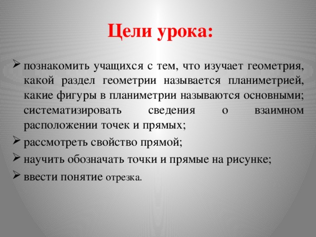  Цели урока: познакомить учащихся с тем, что изучает геометрия, какой раздел геометрии называется планиметрией, какие фигуры в планиметрии называются основными; систематизировать сведения о взаимном расположении точек и прямых; рассмотреть свойство прямой; научить обозначать точки и прямые на рисунке; ввести понятие отрезка. 
