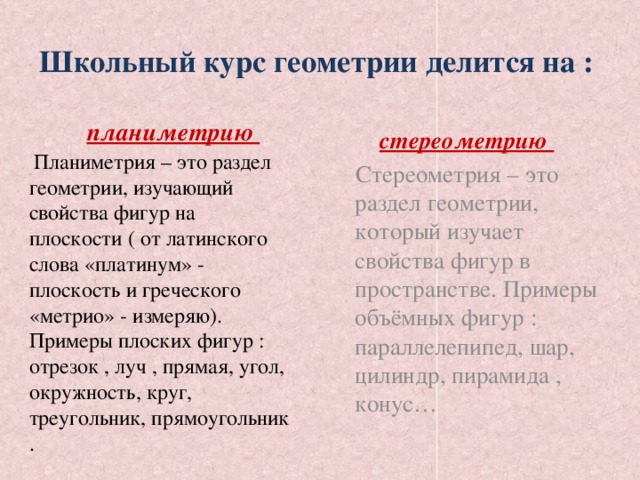 Школьный курс геометрии делится на :  планиметрию  стереометрию   Стереометрия – это раздел геометрии, который изучает свойства фигур в пространстве. Примеры объёмных фигур : параллелепипед, шар, цилиндр, пирамида , конус…   Планиметрия – это раздел геометрии, изучающий свойства фигур на плоскости ( от латинского слова «платинум» - плоскость и греческого «метрио» - измеряю). Примеры плоских фигур : отрезок , луч , прямая, угол, окружность, круг, треугольник, прямоугольник .  