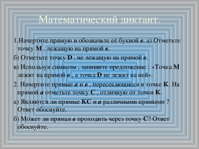 Математический диктант.  1.Начертите прямую и обозначьте её буквой в . а) Отметьте точку М , лежащую на прямой в .  б) Отметьте точку D , не лежащую на прямой в .  в) Используя символы , запишите предложение : «Точка М лежит на прямой в , а точка D не лежит на ней».  2. Начертите прямые а и в , пересекающиеся в точке К . На прямой а отметьте точку С , отличную от точки К .  а) Являются ли прямые КС и а различными прямыми ? Ответ обоснуйте.  б) Может ли прямая в проходить через точку С ? Ответ обоснуйте. 