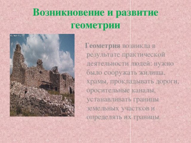 Возникновение и развитие геометрии  Геометрия возникла в результате практической деятельности людей: нужно было сооружать жилища, храмы, прокладывать дороги, оросительные каналы, устанавливать границы земельных участков и определять их границы. 