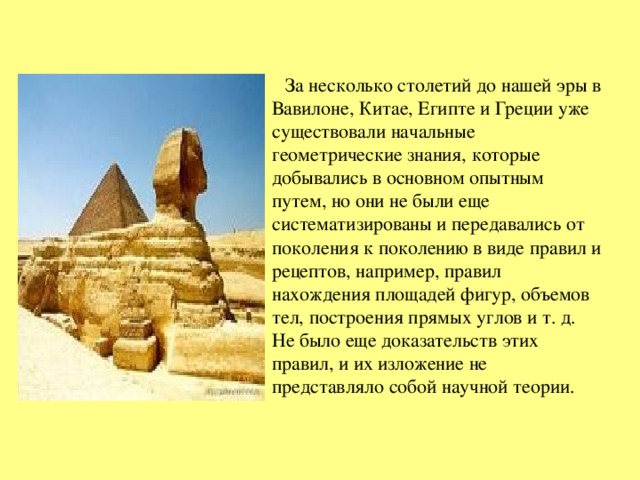  За несколько столетий до нашей эры в Вавилоне, Китае, Египте и Греции уже существовали начальные геометрические знания, которые добывались в основном опытным путем, но они не были еще систематизированы и передавались от поколения к поколению в виде правил и рецептов, например, правил нахождения площадей фигур, объемов тел, построения прямых углов и т. д. Не было еще доказательств этих правил, и их изложение не представляло собой научной теории. 