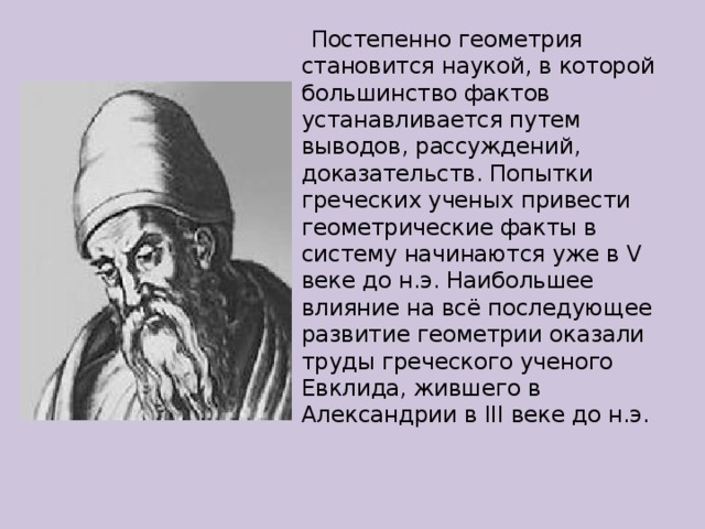  Постепенно геометрия становится наукой, в которой большинство фактов устанавливается путем выводов, рассуждений, доказательств. Попытки греческих ученых привести геометрические факты в систему начинаются уже в V веке до н.э. Наибольшее влияние на всё последующее развитие геометрии оказали труды греческого ученого Евклида, жившего в Александрии в III веке до н.э. 