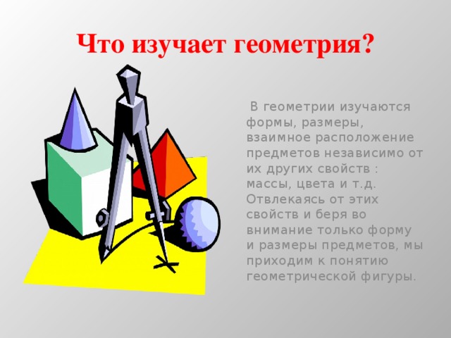 Что изучает геометрия?  В геометрии изучаются формы, размеры, взаимное расположение предметов независимо от их других свойств : массы, цвета и т.д. Отвлекаясь от этих свойств и беря во внимание только форму и размеры предметов, мы приходим к понятию геометрической фигуры. 