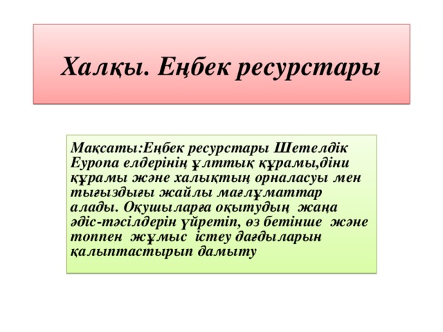 Хал қы. Еңбек ресурстары Мақсаты:Еңбек ресурстары Шетелдік Еуропа елдерінің ұлттық құрамы,діни құрамы және халықтың орналасуы мен тығыздығы жайлы мағлұматтар алады. Оқушыларға оқытудың жаңа әдіс-тәсілдерін үйретіп, өз бетінше және топпен жұмыс істеу дағдыларын қалыптастырып дамыту  