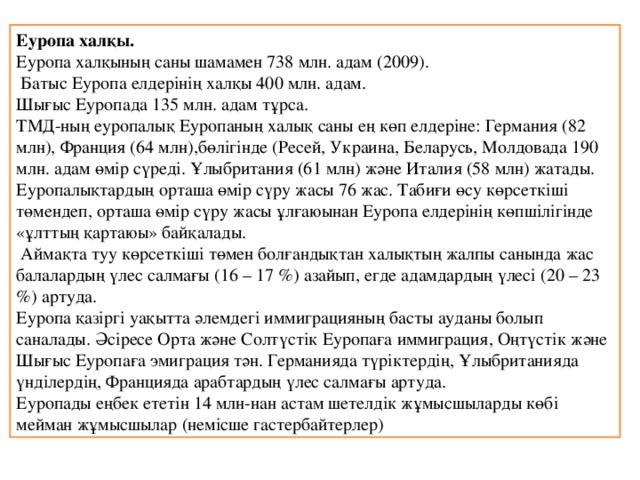 Еуропа халқы. Еуропа халқының саны шамамен 738 млн. адам (2009).  Батыс Еуропа елдерінің халқы 400 млн. адам. Шығыс Еуропада 135 млн. адам тұрса. ТМД-ның еуропалық Еуропаның халық саны ең көп елдеріне: Германия (82 млн), Франция (64 млн),бөлігінде (Ресей, Украина, Беларусь, Молдовада 190 млн. адам өмір сүреді. Ұлыбритания (61 млн) және Италия (58 млн) жатады. Еуропалықтардың орташа өмір сүру жасы 76 жас. Табиғи өсу көрсеткіші төмендеп, орташа өмір сүру жасы ұлғаюынан Еуропа елдерінің көпшілігінде «ұлттың қартаюы» байқалады.   Аймақта туу көрсеткіші төмен болғандықтан халықтың жалпы санында жас балалардың үлес салмағы (16 – 17 %) азайып, егде адамдардың үлесі (20 – 23 %) артуда. Еуропа қазіргі уақытта әлемдегі иммиграцияның басты ауданы болып саналады. Әсіресе Орта және Солтүстік Еуропаға иммиграция, Оңтүстік және Шығыс Еуропаға эмиграция тән. Германияда түріктердің, Ұлыбританияда үнділердің, Францияда арабтардың үлес салмағы артуда. Еуропады еңбек ететін 14 млн-нан астам шетелдік жұмысшыларды көбі мейман жұмысшылар (немісше гастербайтерлер) 