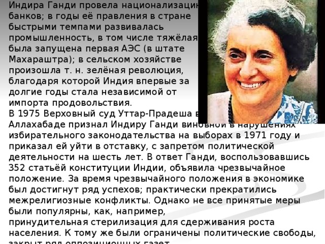Индира Ганди провела национализацию   банков; в годы её правления в стране  быстрыми темпами развивалась   промышленность, в том числе тяжёлая;  была запущена первая АЭС (в штате   Махараштра); в сельском хозяйстве  произошла т. н. зелёная революция,  благодаря которой Индия впервые за  долгие годы стала независимой от  импорта продовольствия.  В 1975 Верховный суд Уттар-Прадеша в   Аллахабаде признал Индиру Ганди виновной в нарушениях избирательного законодательства на выборах в 1971 году и приказал ей уйти в отставку, с запретом политической деятельности на шесть лет. В ответ Ганди, воспользовавшись 352 статьёй конституции Индии, объявила чрезвычайное положение. За время чрезвычайного положения в экономике был достигнут ряд успехов; практически прекратились межрелигиозные конфликты. Однако не все принятые меры были популярны, как, например, принудительная стерилизация для сдерживания роста населения. К тому же были ограничены политические свободы, закрыт ряд оппозиционных газет.   