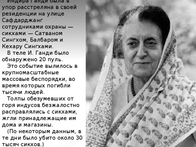  Индира Ганди была в упор расстреляна в своей резиденции на улице Сафдарджанг сотрудниками охраны — сикхами — Сатваном Сингхом, Балбаром и Кехару Сингхами.  В теле И. Ганди было обнаружено 20 пуль.  Это событие вылилось в крупномасштабные массовые беспорядки, во время которых погибли тысячи людей.  Толпы обезумевших от горя индусов безжалостно расправлялись с сикхами, жгли принадлежащие им дома и магазины.  (По некоторым данным, в те дни было убито около 30 тысяч сикхов.)   