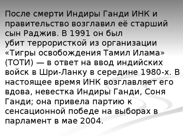 После смерти Индиры Ганди ИНК и правительство возглавил её старший сын Раджив. В 1991 он был убит террористкой из организации «Тигры освобождения Тамил Илама» (ТОТИ) — в ответ на ввод индийских войск в Шри-Ланку в середине 1980-х. В настоящее время ИНК возглавляет его вдова, невестка Индиры Ганди, Соня Ганди; она привела партию к сенсационной победе на выборах в парламент в мае 2004.   