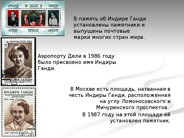 В память об Индире Ганди установлены памятники и выпущены почтовые марки многих стран мира. Аэропорту Дели в 1986 году было присвоено имя Индиры Ганди. В Москве есть площадь, названная в честь Индиры Ганди, расположенная на углу Ломоносовского и Мичуринского проспектов. В 1987 году на этой площади ей установлен памятник. 