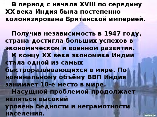  В период с начала XVIII по середину   XX века Индия была постепенно колонизирована Британской империей.  Получив независимость в 1947 году, страна достигла больших успехов в экономическом и военном развитии.  К концу XX века экономика Индии стала одной из самых быстроразвивающихся в мире. По номинальному объёму ВВП Индия занимает 10-е место в мире.  Насущной проблемой продолжает являться высокий уровень бедности и неграмотности   населения. 