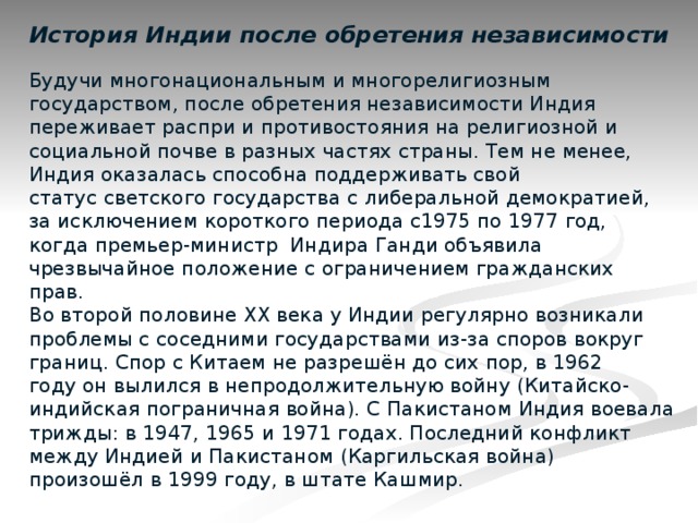 История Индии после обретения независимости   Будучи многонациональным и многорелигиозным государством, после обретения независимости Индия переживает распри и противостояния на религиозной и социальной почве в разных частях страны. Тем не менее, Индия оказалась способна поддерживать свой статус светского государства с либеральной демократией, за исключением короткого периода с1975 по 1977 год, когда премьер-министр Индира Ганди объявила чрезвычайное положение с ограничением гражданских прав.  Во второй половине XX века у Индии регулярно возникали проблемы с соседними государствами из-за споров вокруг границ. Спор с Китаем не разрешён до сих пор, в 1962 году он вылился в непродолжительную войну (Китайско-индийская пограничная война). С Пакистаном Индия воевала трижды: в 1947, 1965 и 1971 годах. Последний конфликт между Индией и Пакистаном (Каргильская война) произошёл в 1999 году, в штате Кашмир.   