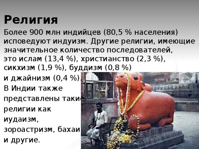 Религия Более 900 млн индийцев (80,5 % населения) исповедуют индуизм. Другие религии, имеющие значительное количество последователей, это ислам (13,4 %), христианство (2,3 %), сикхизм (1,9 %), буддизм (0,8 %) и джайнизм (0,4 %). В Индии также представлены такие религии как  иудаизм,  зороастризм, бахаи и другие. 