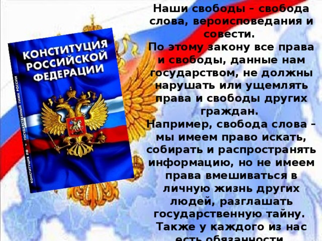Наши свободы – свобода слова, вероисповедания и совести.  По этому закону все права и свободы, данные нам государством, не должны нарушать или ущемлять права и свободы других граждан.  Например, свобода слова – мы имеем право искать, собирать и распространять информацию, но не имеем права вмешиваться в личную жизнь других людей, разглашать государственную тайну.  Также у каждого из нас есть обязанности, записанные в Конституции. 