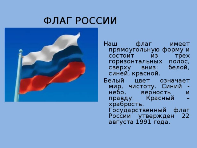 Флаг России Наш флаг имеет прямоугольную форму и состоит из трех горизонтальных полос, сверху вниз: белой, синей, красной. Белый цвет означает мир, чистоту. Синий - небо, верность и правду. Красный – храбрость. Государственный флаг России утвержден 22 августа 1991 года. 