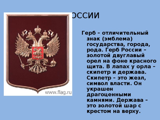 Герб России Герб – отличительный знак (эмблема) государства, города, рода. Герб России – золотой двуглавый орел на фоне красного щита. В лапах у орла – скипетр и держава. Скипетр – это жезл, символ власти. Он украшен драгоценными камнями. Держава – это золотой шар с крестом на верху. 