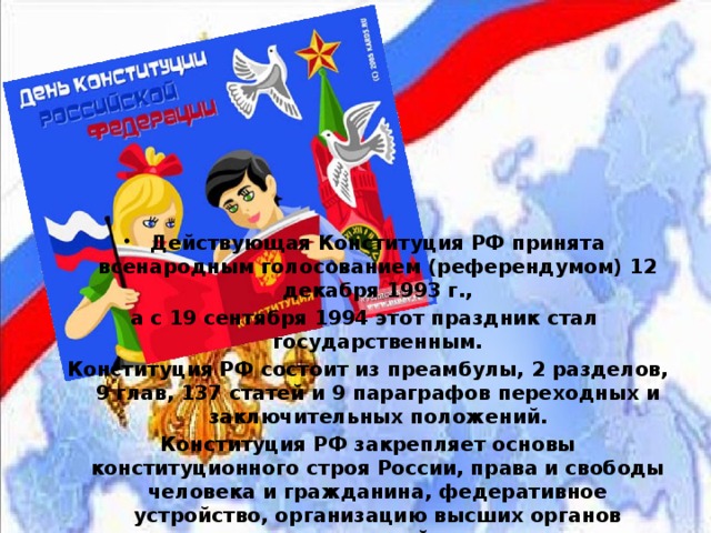 Действующая Конституция РФ принята всенародным голосованием (референдумом) 12 декабря 1993 г., а с 19 сентября 1994 этот праздник стал государственным.  Конституция РФ состоит из преамбулы, 2 разделов, 9 глав, 137 статей и 9 параграфов переходных и заключительных положений.  Конституция РФ закрепляет основы конституционного строя России, права и свободы человека и гражданина, федеративное устройство, организацию высших органов государственной власти. 